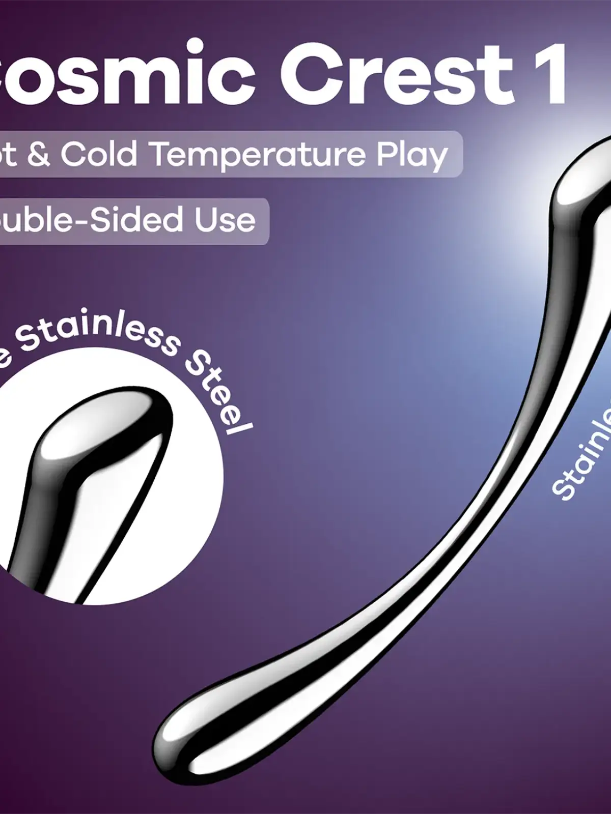 Ruostumattomasta teräksestä valmistettu dildo

Tutustu aistimusten universumiin
Satisfyer Cosmic Crest 1 on elegantti dildo, joka on valmistettu kiinteästä ruostumattomasta teräksestä ja yhdistää täydellisesti vaihtelun ja intensiteetin.

Litteä puoli laajaan, täyteläiseen stimulaatioon ja pyöristetty puoli kohdennettuun G-pisteen hierontaan, joten koet uuden ulottuvuuden nautintoa joka kerta.